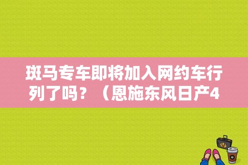斑马专车即将加入网约车行列了吗？（恩施东风日产4s店）-图1