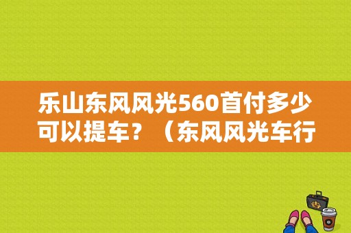乐山东风风光560首付多少可以提车？（东风风光车行）-图1