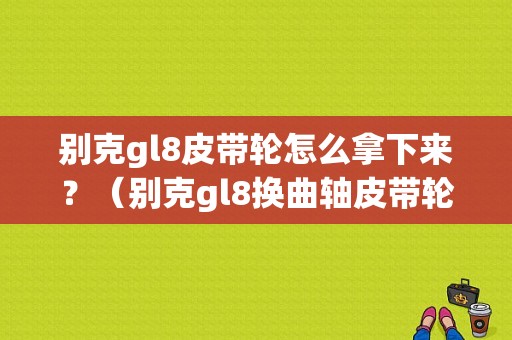 别克gl8皮带轮怎么拿下来？（别克gl8换曲轴皮带轮故障）-图1