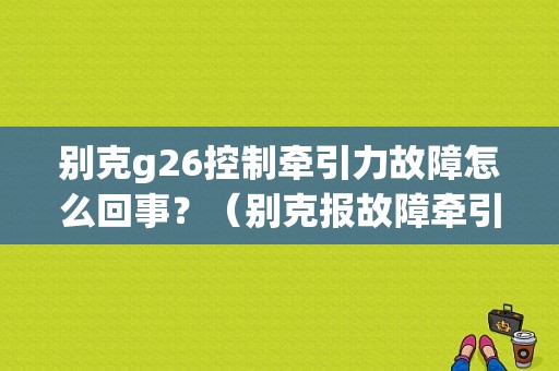 别克g26控制牵引力故障怎么回事？（别克报故障牵引力）-图1