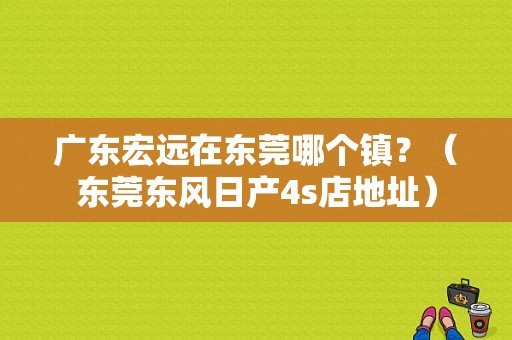 广东宏远在东莞哪个镇？（东莞东风日产4s店地址）-图1