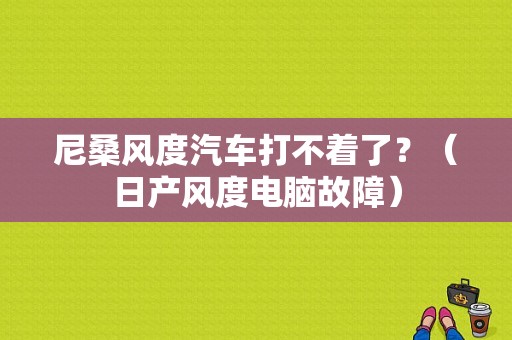 尼桑风度汽车打不着了？（日产风度电脑故障）-图1