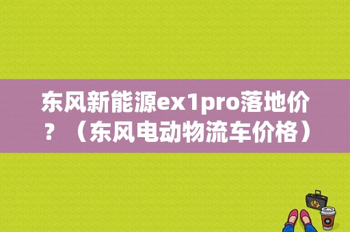 东风新能源ex1pro落地价？（东风电动物流车价格）-图2