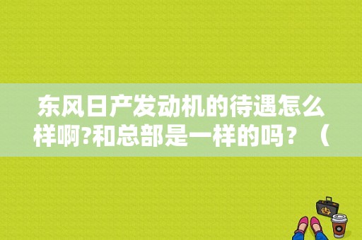 东风日产发动机的待遇怎么样啊?和总部是一样的吗？（武汉东风日产招聘）-图1