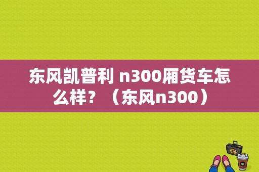 东风凯普利 n300厢货车怎么样？（东风n300）-图1