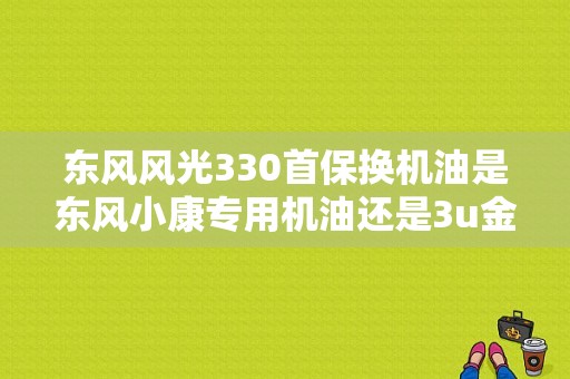 东风风光330首保换机油是东风小康专用机油还是3u金钻机油好？（东风330首保）-图1