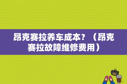 昂克赛拉养车成本？（昂克赛拉故障维修费用）-图1