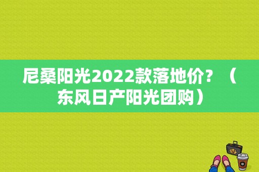 尼桑阳光2022款落地价？（东风日产阳光团购）-图1