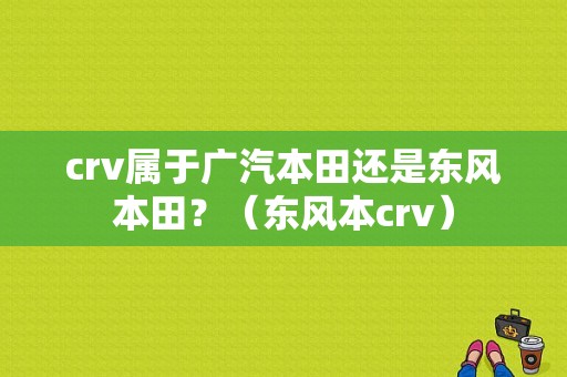 crv属于广汽本田还是东风本田？（东风本crv）-图1
