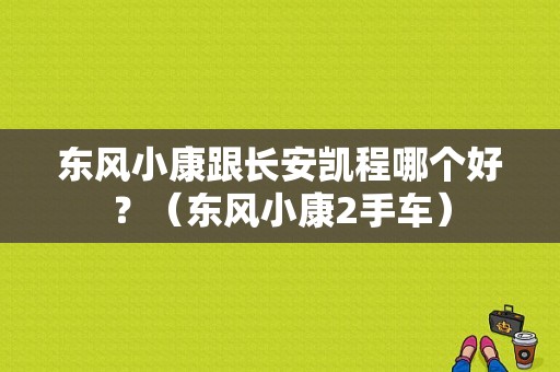 东风小康跟长安凯程哪个好？（东风小康2手车）-图1