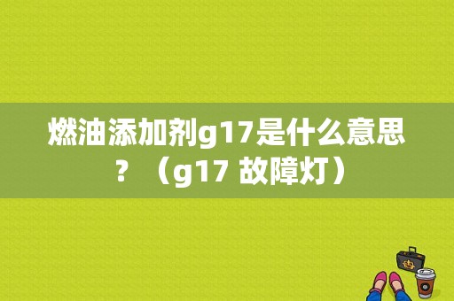 燃油添加剂g17是什么意思？（g17 故障灯）-图1
