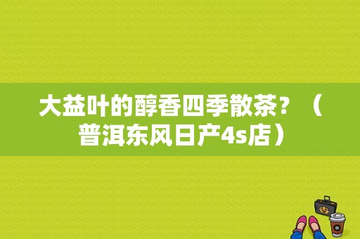 大益叶的醇香四季散茶？（普洱东风日产4s店）