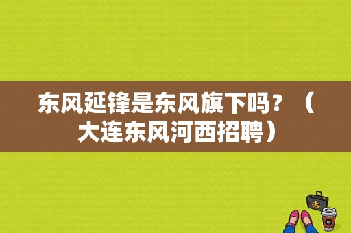 东风延锋是东风旗下吗？（大连东风河西招聘）-图1