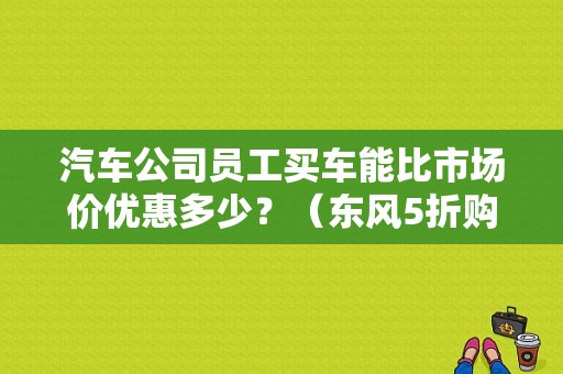 汽车公司员工买车能比市场价优惠多少？（东风5折购车）-图1
