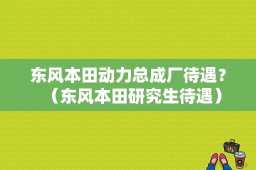 东风本田动力总成厂待遇？（东风本田研究生待遇）-图2