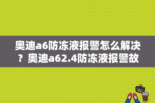 奥迪a6防冻液报警怎么解决？奥迪a62.4防冻液报警故障-图1