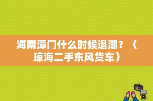 海南潭门什么时候退潮？（琼海二手东风货车）-图2