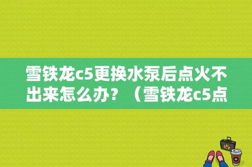 雪铁龙c5更换水泵后点火不出来怎么办？（雪铁龙c5点火故障）-图1