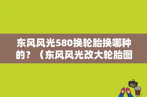 东风风光580换轮胎换哪种的？（东风风光改大轮胎图片）-图1
