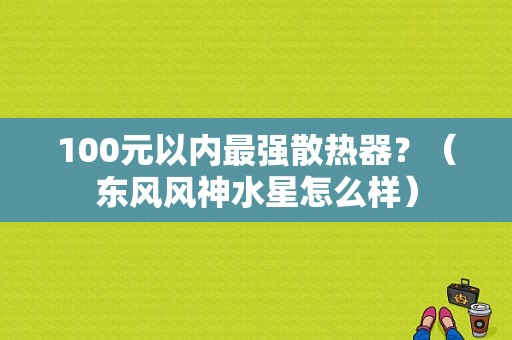 100元以内最强散热器？（东风风神水星怎么样）-图1