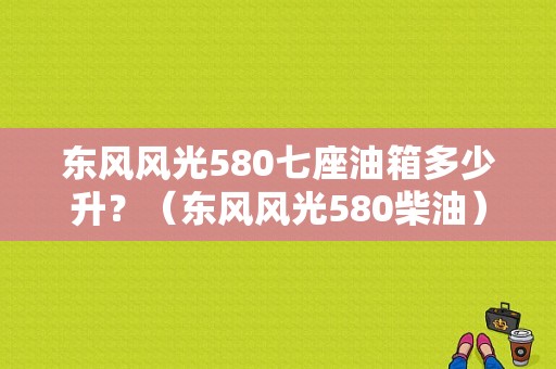 东风风光580七座油箱多少升？（东风风光580柴油）-图1