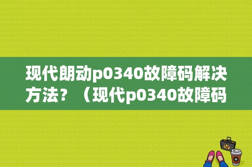 现代朗动p0340故障码解决方法？（现代p0340故障码）-图1