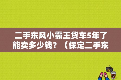 二手东风小霸王货车5年了能卖多少钱？（保定二手东风小霸王）