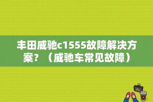 丰田威驰c1555故障解决方案？（威驰车常见故障）-图1