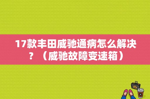 17款丰田威驰通病怎么解决？（威驰故障变速箱）-图1