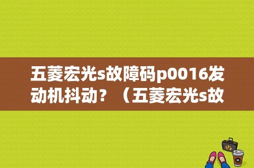 五菱宏光s故障码p0016发动机抖动？（五菱宏光s故障p0016）-图1