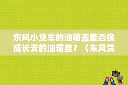 东风小货车的油箱盖能否换成长安的油箱盖？（东风货车油箱盖）-图1
