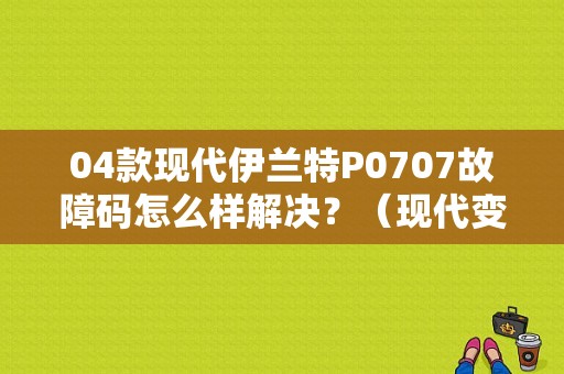 04款现代伊兰特P0707故障码怎么样解决？（现代变速箱P0707故障）