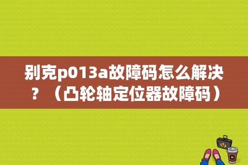 别克p013a故障码怎么解决？（凸轮轴定位器故障码）-图1