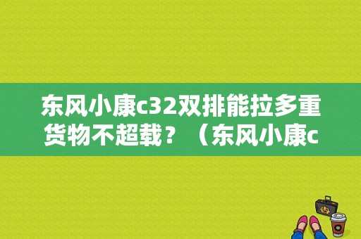东风小康c32双排能拉多重货物不超载？（东风小康c32参数）-图1