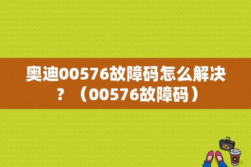 奥迪00576故障码怎么解决？（00576故障码）-图1