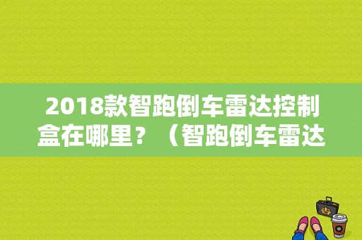 2018款智跑倒车雷达控制盒在哪里？（智跑倒车雷达故障）-图1