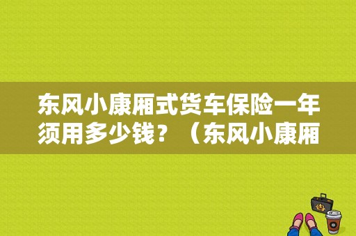 东风小康厢式货车保险一年须用多少钱？（东风小康厢式货车报价表）-图1
