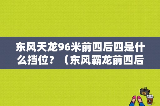 东风天龙96米前四后四是什么挡位？（东风霸龙前四后四）-图1