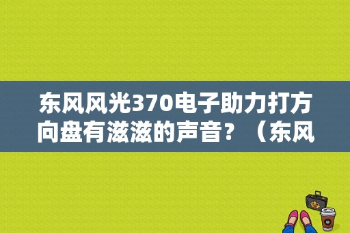 东风风光370电子助力打方向盘有滋滋的声音？（东风370异响）-图1