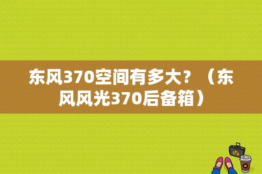 东风370空间有多大？（东风风光370后备箱）-图1
