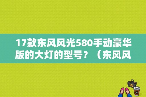 17款东风风光580手动豪华版的大灯的型号？（东风风光580大灯）-图1