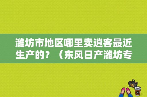 潍坊市地区哪里卖逍客最近生产的？（东风日产潍坊专卖店）-图1