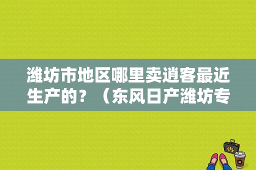 潍坊市地区哪里卖逍客最近生产的？（东风日产潍坊专卖店）-图1