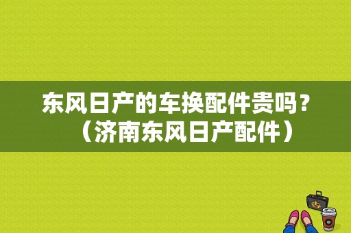东风日产的车换配件贵吗？（济南东风日产配件）-图1