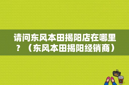 请问东风本田揭阳店在哪里？（东风本田揭阳经销商）-图1