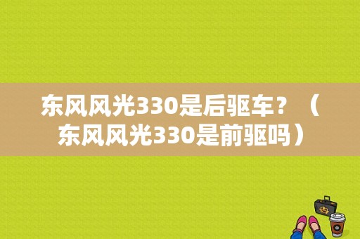东风风光330是后驱车？（东风风光330是前驱吗）-图1