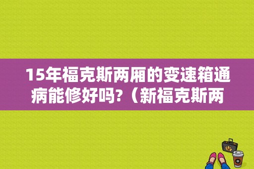 15年福克斯两厢的变速箱通病能修好吗?（新福克斯两厢2015款故障）-图1
