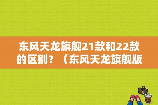 东风天龙旗舰21款和22款的区别？（东风天龙旗舰版视频）-图1