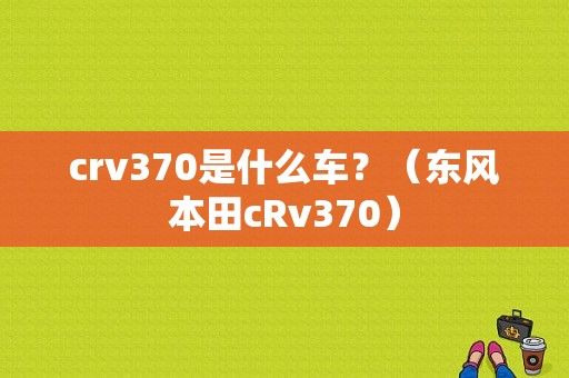 crv370是什么车？（东风本田cRv370）-图1
