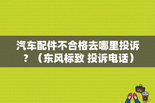 汽车配件不合格去哪里投诉？（东风标致 投诉电话）-图2